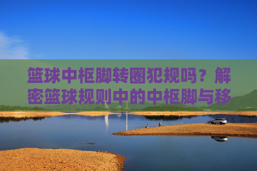 篮球中枢脚转圈犯规吗?解密篮球规则中的中枢脚与移动限制