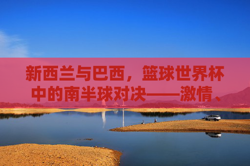 新西兰与巴西，篮球世界杯中的南半球对决——激情、技巧与竞技精神的碰撞