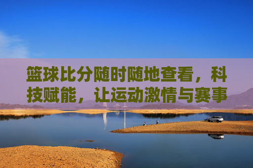 篮球比分随时随地查看,科技赋能,让运动激情与赛事动态无缝衔接