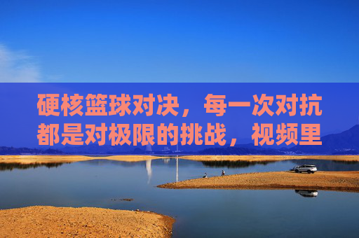 硬核篮球对决,每一次对抗都是对极限的挑战,视频里的热血与张力让人屏息