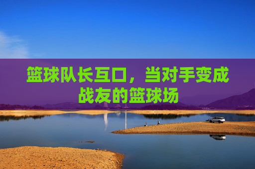 篮球队长互口,当对手变成战友的篮球场