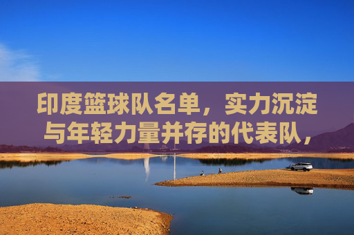 印度篮球队名单，实力沉淀与年轻力量并存的代表队，印度篮球队名单，实力沉淀与年轻力量并存的代表队