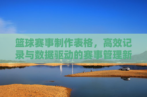 篮球赛事制作表格,高效记录与数据驱动的赛事管理新范式