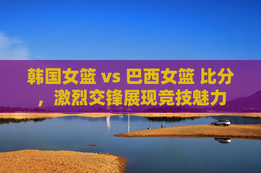 韩国女篮 vs 巴西女篮 比分,激烈交锋展现竞技魅力