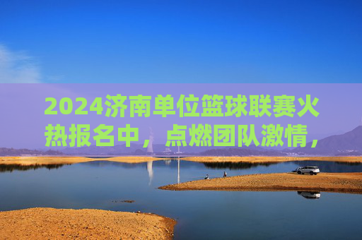 2024济南单位篮球联赛火热报名中,点燃团队激情,共筑运动梦想!2024济南单位篮球联赛火热报名中,点燃团队激情,共筑运动梦想!
