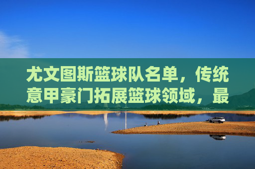 尤文图斯篮球队名单，传统意甲豪门拓展篮球领域，最新阵容深度解析