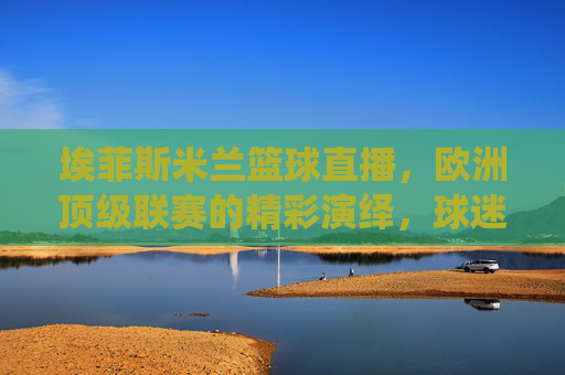 埃菲斯米兰篮球直播，欧洲顶级联赛的精彩演绎，球迷的实时观赛盛宴，埃菲斯米兰篮球直播，欧洲顶级联赛的精彩演绎，球迷实时观赛盛宴