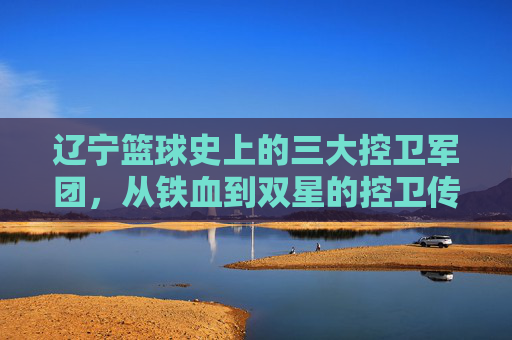 辽宁篮球史上的三大控卫军团,从铁血到双星的控卫传承与时代印记