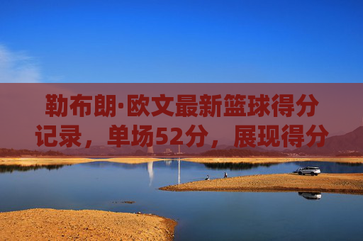 勒布朗·欧文最新篮球得分记录，单场52分，展现得分机器的统治力与历史地位，勒布朗·欧文单场52分破纪录，彰显得分机器的统治力与历史地位