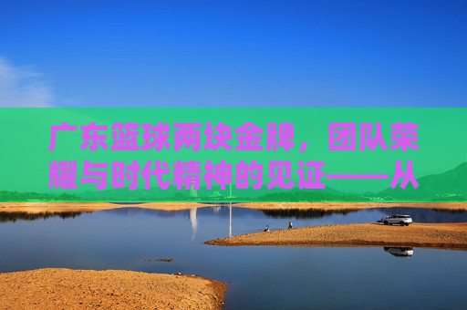 广东篮球两块金牌,团队荣耀与时代精神的见证——从全运会赛场到篮球文化的深度传承,广东篮球两块金牌,团队荣耀与时代精神的见证——从全运会赛场到篮球文化的深度传承