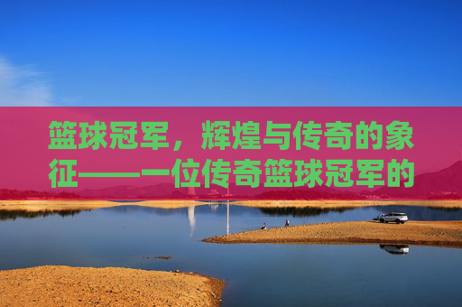 篮球冠军,辉煌与传奇的象征——一位传奇篮球冠军的深度解读