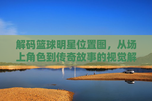 解码篮球明星位置图，从场上角色到传奇故事的视觉解读