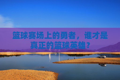 篮球赛场上的勇者,谁才是真正的篮球英雄?