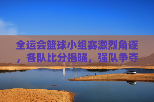 全运会篮球小组赛激烈角逐，各队比分揭晓，强队争夺晋级席位