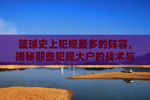 篮球史上犯规最多的阵容，揭秘那些犯规大户的战术与球员特点