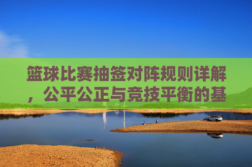 篮球比赛抽签对阵规则详解,公平公正与竞技平衡的基石