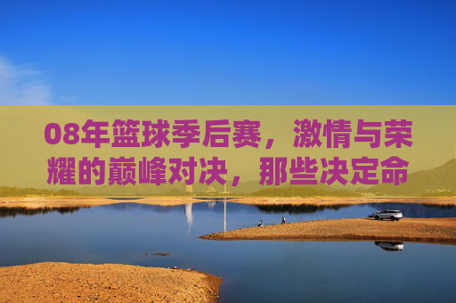 08年篮球季后赛，激情与荣耀的巅峰对决，那些决定命运的加时与历史性时刻