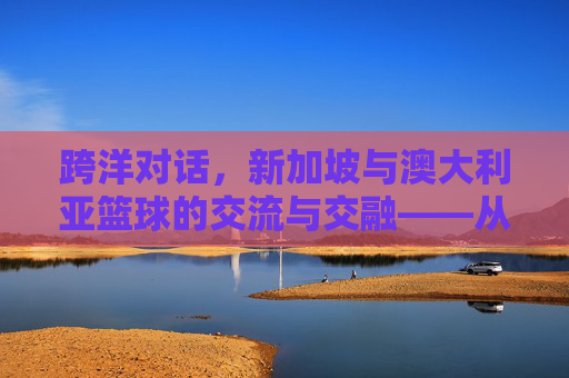 跨洋对话,新加坡与澳大利亚篮球的交流与交融——从亚洲小国到大洋洲强队的体育文化互鉴,跨洋对话,新加坡与澳大利亚篮球的交流与交融——从亚洲小国到大洋洲强队的体育文化互鉴