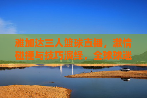 雅加达三人篮球直播，激情碰撞与技巧演绎，全球球迷的线上体育盛宴