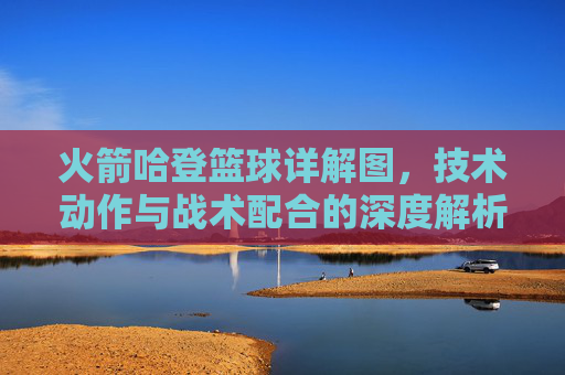 火箭哈登篮球详解图,技术动作与战术配合的深度解析——从运球突破到投篮选择的全景图解