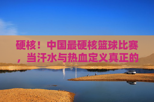 硬核！中国最硬核篮球比赛，当汗水与热血定义真正的篮球精神