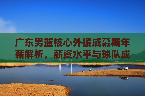 广东男篮核心外援威慕斯年薪解析，薪资水平与球队成绩的关联探讨