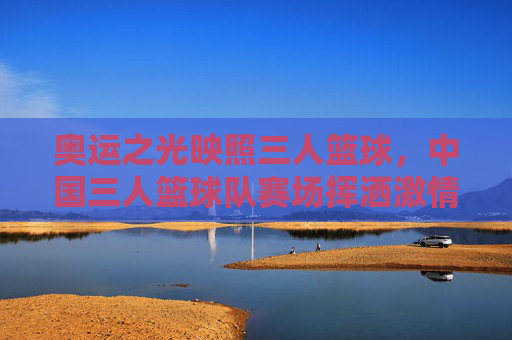 奥运之光映照三人篮球，中国三人篮球队赛场挥洒激情，彰显青春竞技魅力