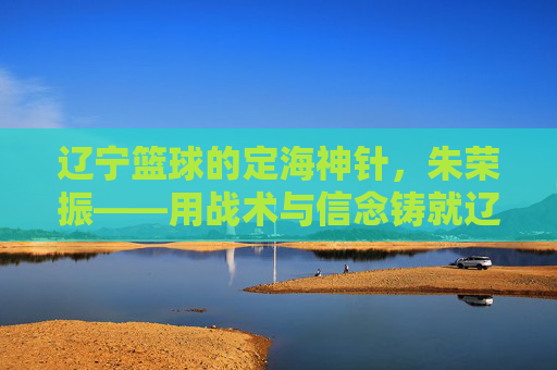 辽宁篮球的定海神针,朱荣振——用战术与信念铸就辽篮王朝的幕后功臣