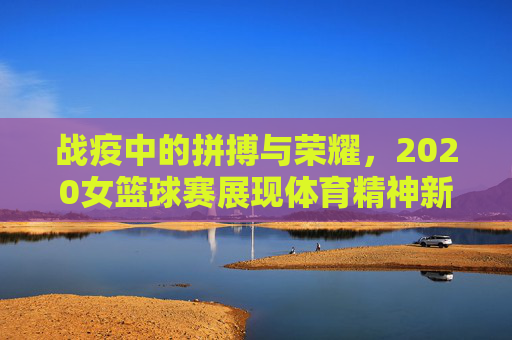 战疫中的拼搏与荣耀，2020女篮球赛展现体育精神新高度，战疫中的拼搏与荣耀，2020女篮球赛展现体育精神新高度