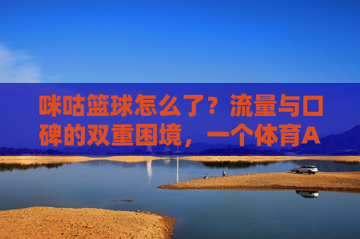 咪咕篮球怎么了？流量与口碑的双重困境，一个体育APP的迷失与反思