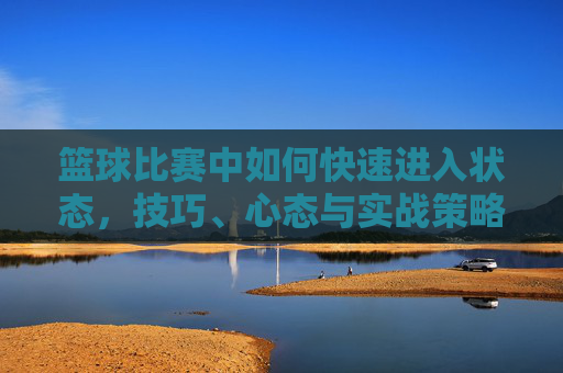 篮球比赛中如何快速进入状态，技巧、心态与实战策略