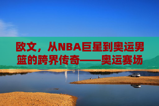 欧文,从NBA巨星到奥运男篮的跨界传奇——奥运赛场上的新角色与挑战,欧文,从NBA巨星到奥运男篮的跨界传奇——奥运赛场上的新角色与挑战