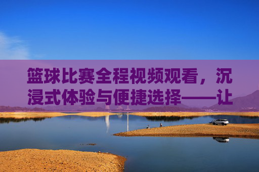 篮球比赛全程视频观看，沉浸式体验与便捷选择——让篮球激情随时随地点燃