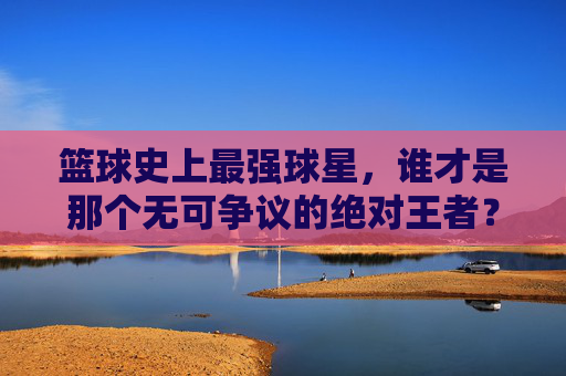 篮球史上最强球星,谁才是那个无可争议的绝对王者?
