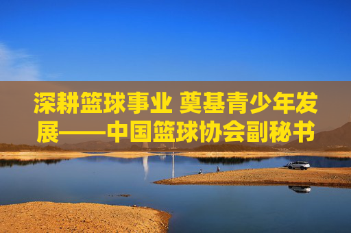 深耕篮球事业 奠基青少年发展——中国篮球协会副秘书长副小红的工作与贡献