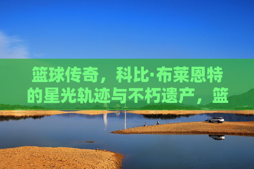 篮球传奇，科比·布莱恩特的星光轨迹与不朽遗产，篮球传奇，科比·布莱恩特的星光轨迹与不朽遗产