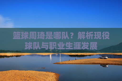 篮球周琦是哪队?解析现役球队与职业生涯发展