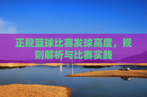 正规篮球比赛发球高度,规则解析与比赛实践