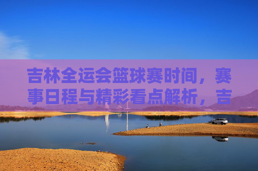 吉林全运会篮球赛时间，赛事日程与精彩看点解析，吉林全运会篮球赛时间、赛事日程及精彩看点解析