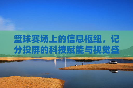 篮球赛场上的信息枢纽,记分投屏的科技赋能与视觉盛宴