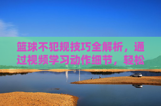 篮球不犯规技巧全解析,通过视频学习动作细节,轻松掌握规则避免违规
