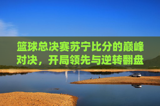 篮球总决赛苏宁比分的巅峰对决，开局领先与逆转翻盘的精彩演绎