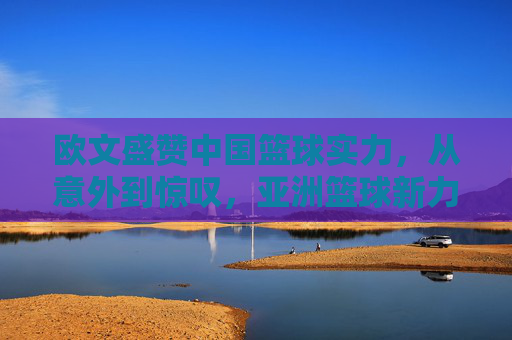 欧文盛赞中国篮球实力,从意外到惊叹,亚洲篮球新力量的崛起与认可