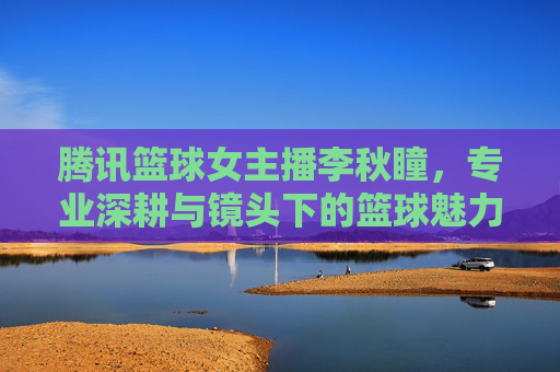 腾讯篮球女主播李秋瞳,专业深耕与镜头下的篮球魅力