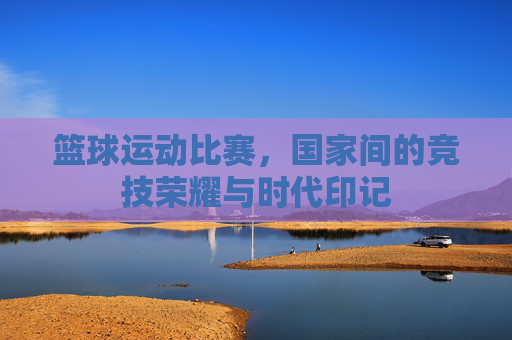 篮球运动比赛，国家间的竞技荣耀与时代印记