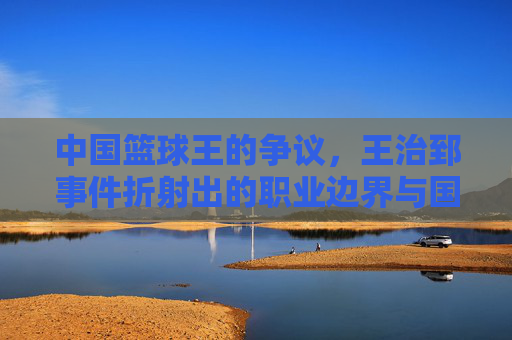 中国篮球王的争议,王治郅事件折射出的职业边界与国家荣誉之思