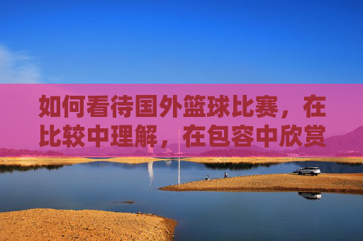 如何看待国外篮球比赛，在比较中理解，在包容中欣赏，在比较中理解，在包容中欣赏，如何看待国外篮球比赛