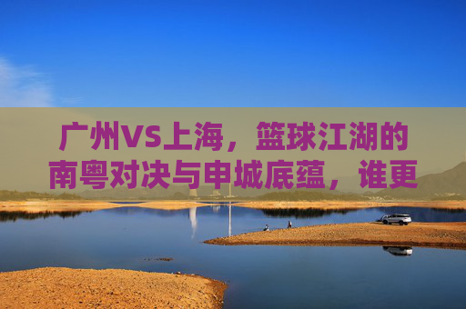 广州VS上海，篮球江湖的南粤对决与申城底蕴，谁更牛？