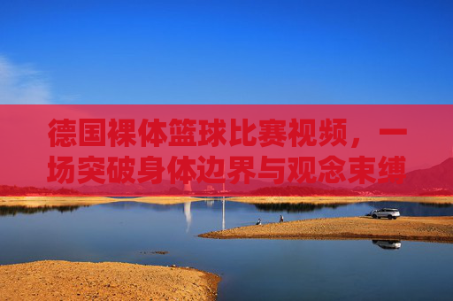 德国裸体篮球比赛视频,一场突破身体边界与观念束缚的极限体育体验,德国裸体篮球比赛,突破身体边界与观念束缚的极限体育体验