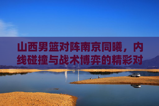 山西男篮对阵南京同曦，内线碰撞与战术博弈的精彩对决